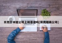 贝壳区块链公司上班靠谱吗[贝壳链商公司]