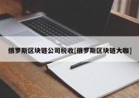 俄罗斯区块链公司税收[俄罗斯区块链大咖]