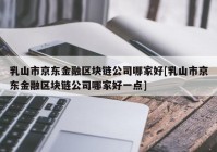 乳山市京东金融区块链公司哪家好[乳山市京东金融区块链公司哪家好一点]